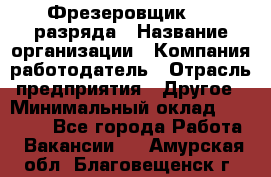 Фрезеровщик 3-6 разряда › Название организации ­ Компания-работодатель › Отрасль предприятия ­ Другое › Минимальный оклад ­ 58 000 - Все города Работа » Вакансии   . Амурская обл.,Благовещенск г.